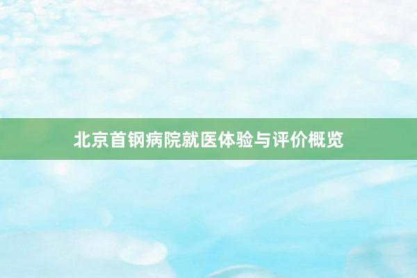 北京首钢病院就医体验与评价概览