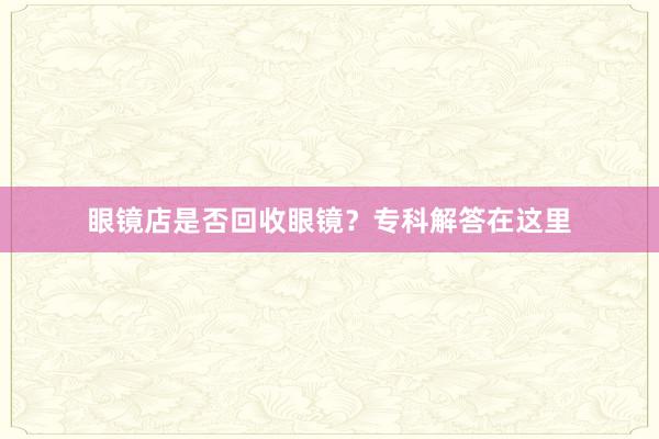 眼镜店是否回收眼镜？专科解答在这里