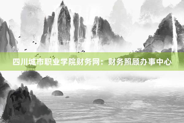 四川城市职业学院财务网：财务照顾办事中心